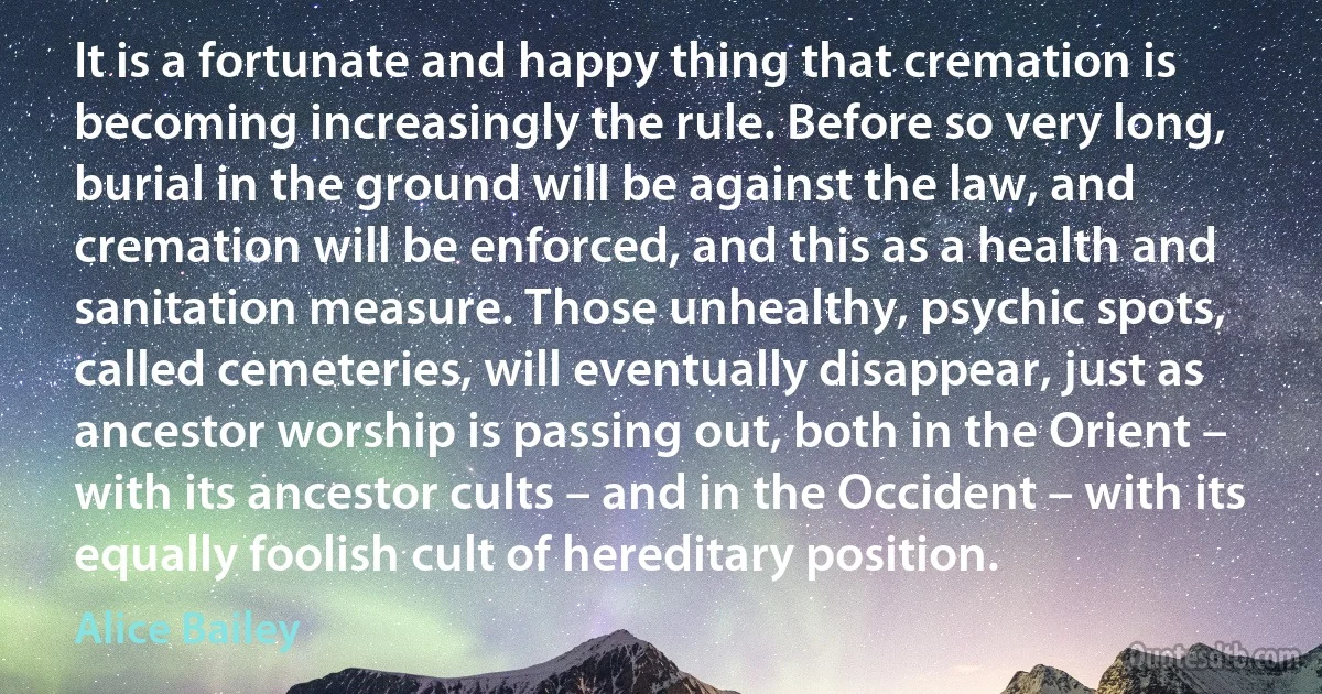 It is a fortunate and happy thing that cremation is becoming increasingly the rule. Before so very long, burial in the ground will be against the law, and cremation will be enforced, and this as a health and sanitation measure. Those unhealthy, psychic spots, called cemeteries, will eventually disappear, just as ancestor worship is passing out, both in the Orient – with its ancestor cults – and in the Occident – with its equally foolish cult of hereditary position. (Alice Bailey)