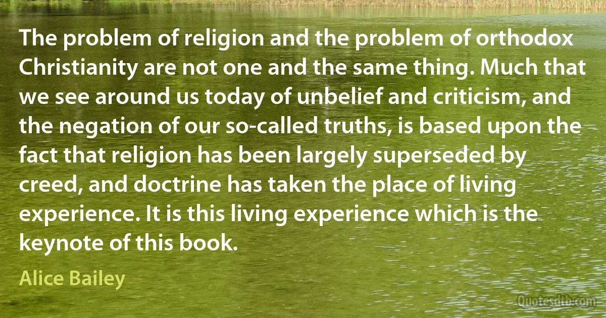 The problem of religion and the problem of orthodox Christianity are not one and the same thing. Much that we see around us today of unbelief and criticism, and the negation of our so-called truths, is based upon the fact that religion has been largely superseded by creed, and doctrine has taken the place of living experience. It is this living experience which is the keynote of this book. (Alice Bailey)