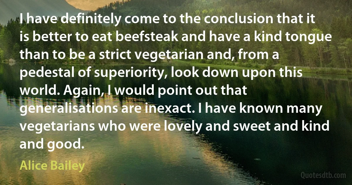 I have definitely come to the conclusion that it is better to eat beefsteak and have a kind tongue than to be a strict vegetarian and, from a pedestal of superiority, look down upon this world. Again, I would point out that generalisations are inexact. I have known many vegetarians who were lovely and sweet and kind and good. (Alice Bailey)