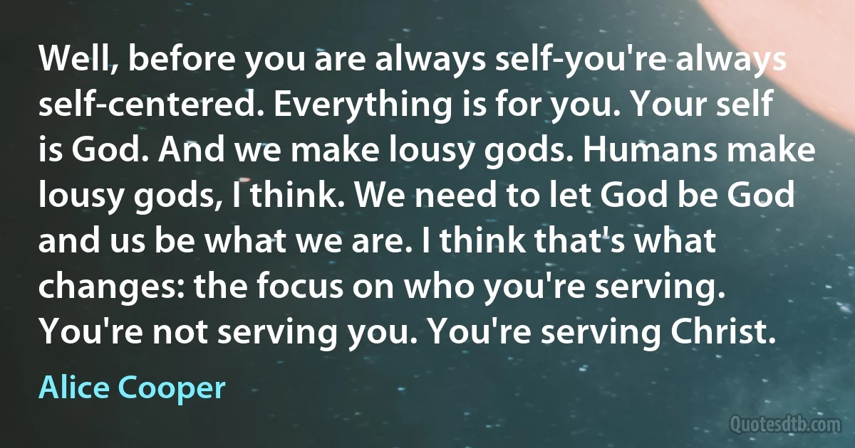 Well, before you are always self-you're always self-centered. Everything is for you. Your self is God. And we make lousy gods. Humans make lousy gods, I think. We need to let God be God and us be what we are. I think that's what changes: the focus on who you're serving. You're not serving you. You're serving Christ. (Alice Cooper)