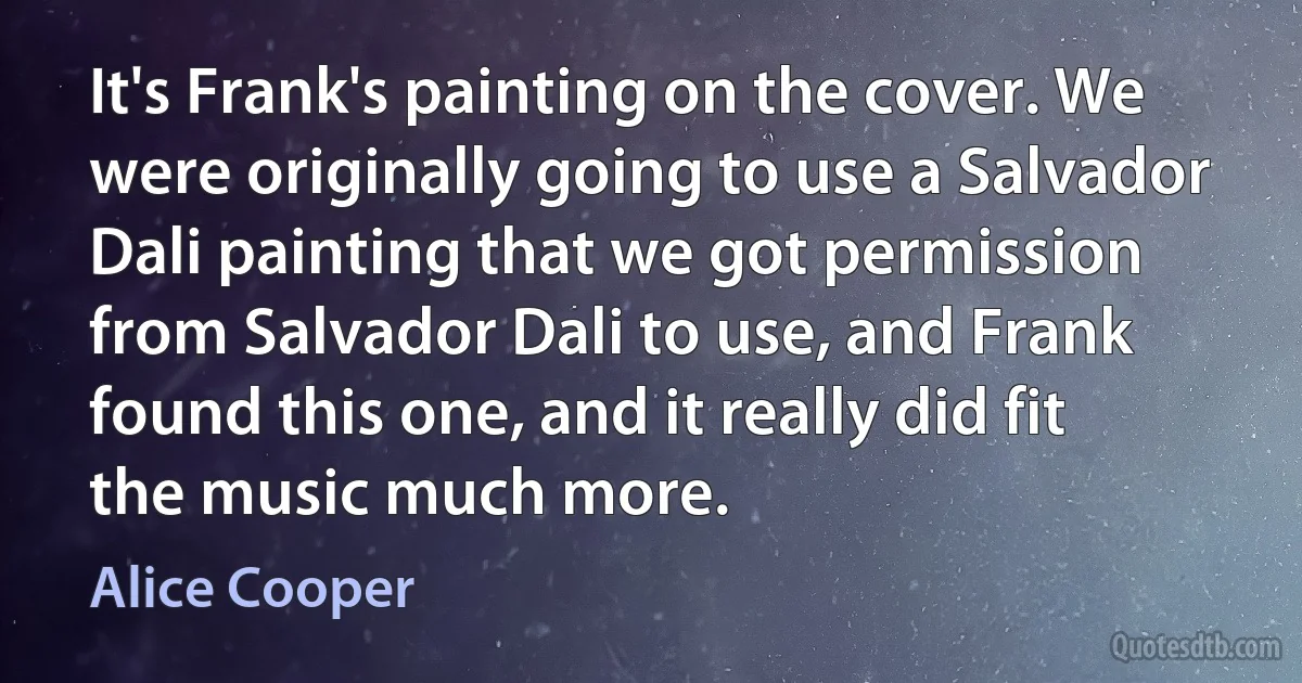 It's Frank's painting on the cover. We were originally going to use a Salvador Dali painting that we got permission from Salvador Dali to use, and Frank found this one, and it really did fit the music much more. (Alice Cooper)