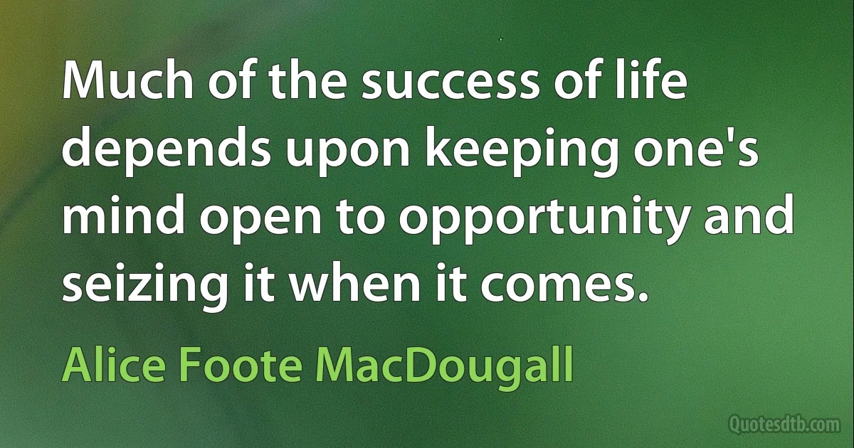 Much of the success of life depends upon keeping one's mind open to opportunity and seizing it when it comes. (Alice Foote MacDougall)