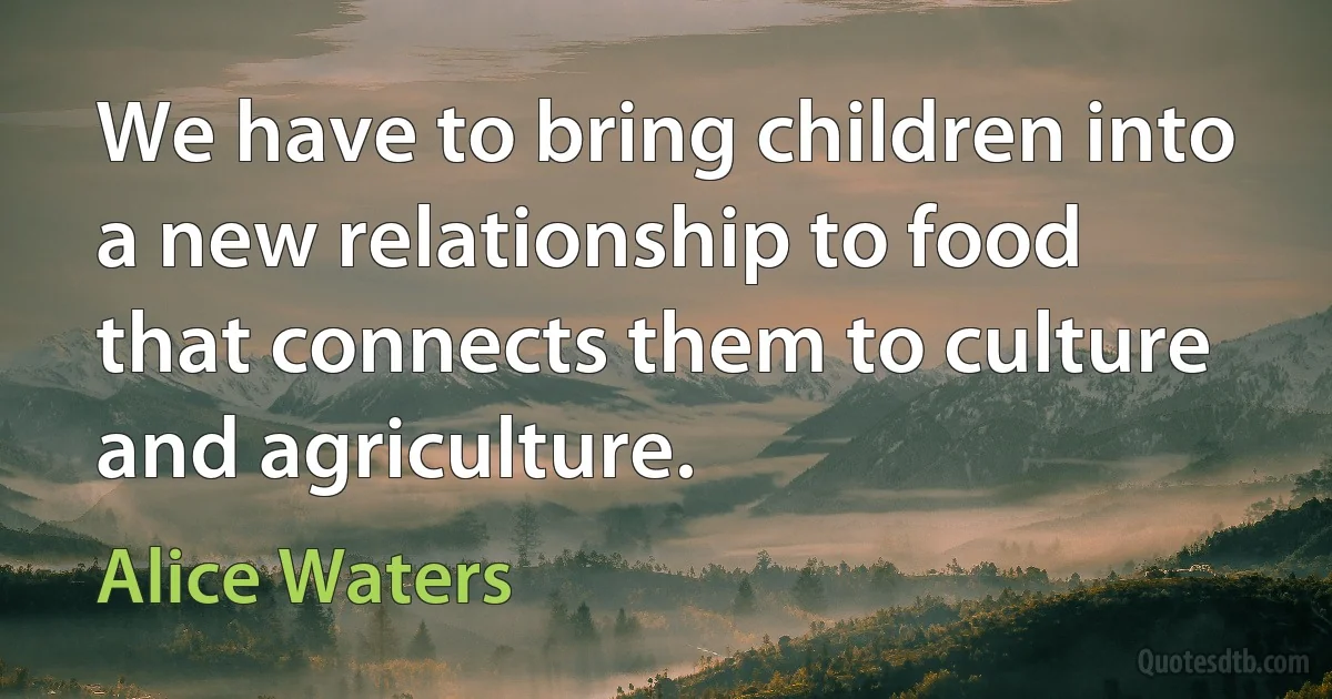 We have to bring children into a new relationship to food that connects them to culture and agriculture. (Alice Waters)