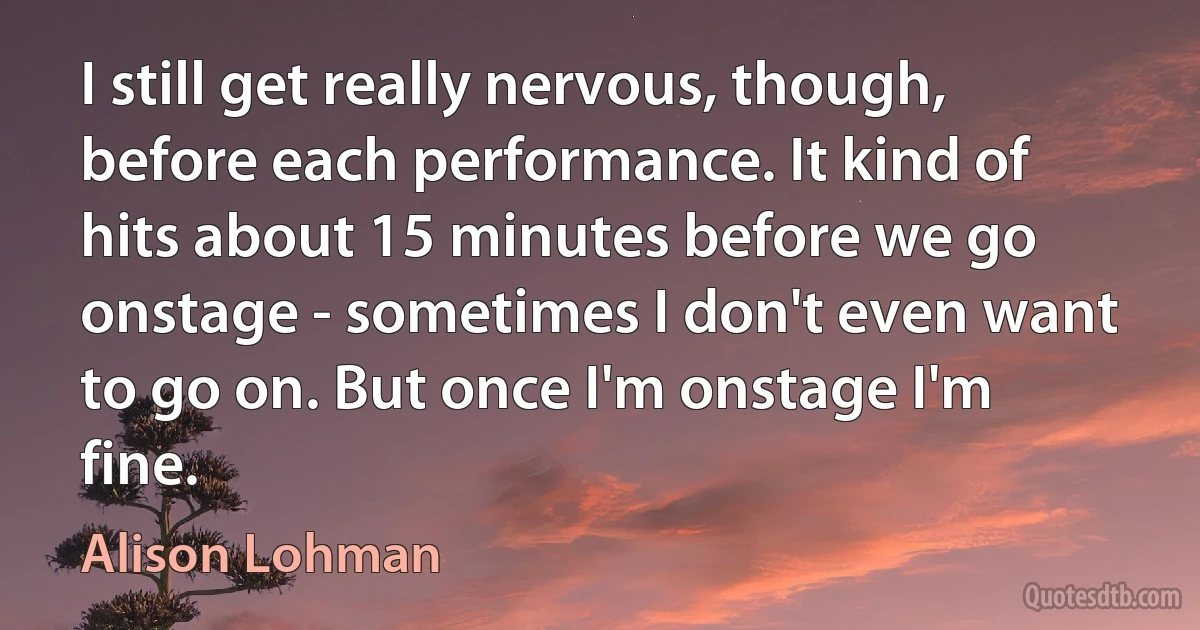 I still get really nervous, though, before each performance. It kind of hits about 15 minutes before we go onstage - sometimes I don't even want to go on. But once I'm onstage I'm fine. (Alison Lohman)