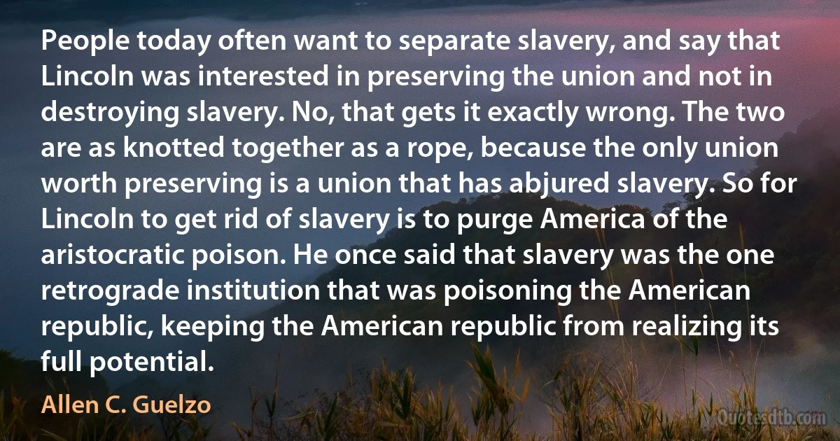 People today often want to separate slavery, and say that Lincoln was interested in preserving the union and not in destroying slavery. No, that gets it exactly wrong. The two are as knotted together as a rope, because the only union worth preserving is a union that has abjured slavery. So for Lincoln to get rid of slavery is to purge America of the aristocratic poison. He once said that slavery was the one retrograde institution that was poisoning the American republic, keeping the American republic from realizing its full potential. (Allen C. Guelzo)