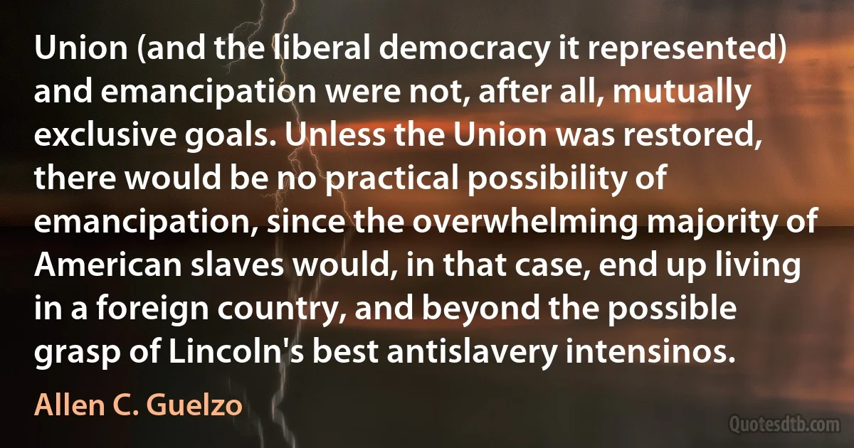 Union (and the liberal democracy it represented) and emancipation were not, after all, mutually exclusive goals. Unless the Union was restored, there would be no practical possibility of emancipation, since the overwhelming majority of American slaves would, in that case, end up living in a foreign country, and beyond the possible grasp of Lincoln's best antislavery intensinos. (Allen C. Guelzo)