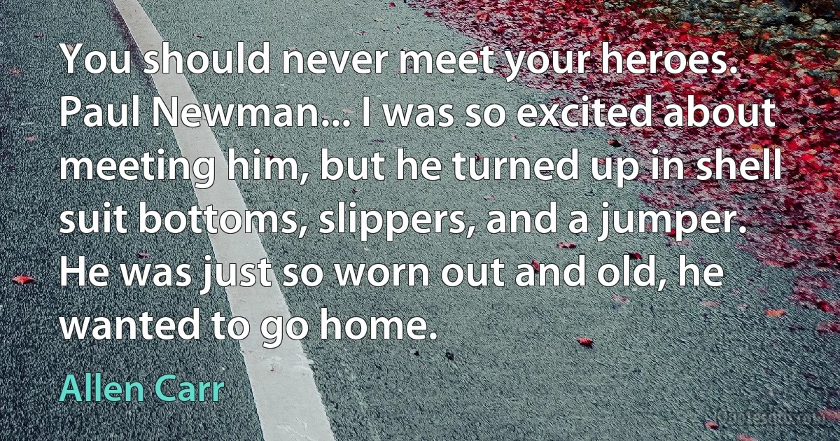 You should never meet your heroes. Paul Newman... I was so excited about meeting him, but he turned up in shell suit bottoms, slippers, and a jumper. He was just so worn out and old, he wanted to go home. (Allen Carr)