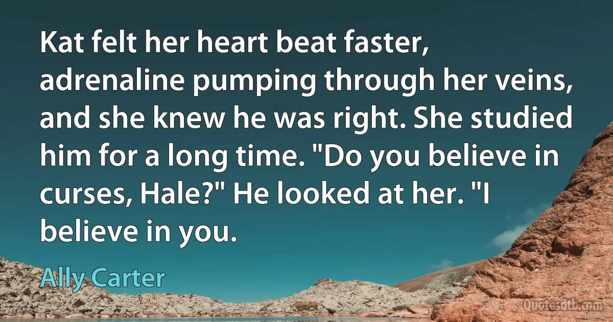 Kat felt her heart beat faster, adrenaline pumping through her veins, and she knew he was right. She studied him for a long time. "Do you believe in curses, Hale?" He looked at her. "I believe in you. (Ally Carter)