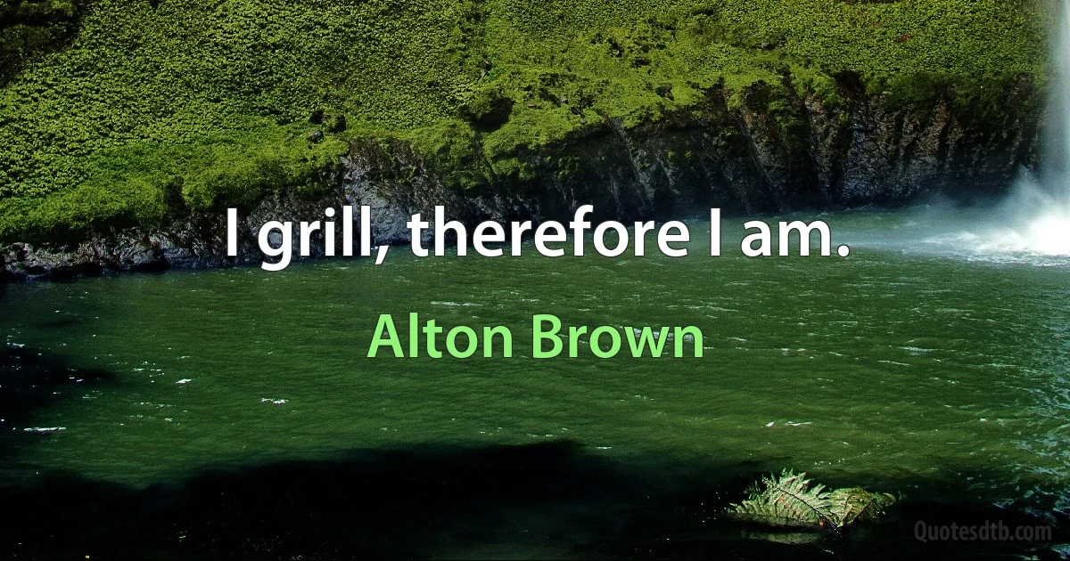 I grill, therefore I am. (Alton Brown)