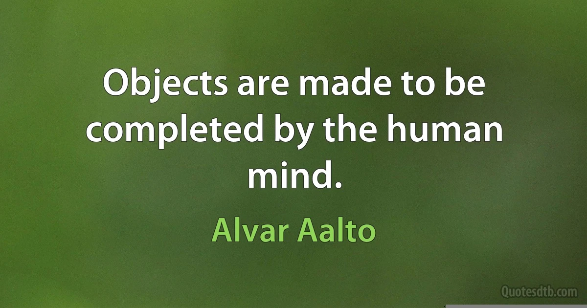 Objects are made to be completed by the human mind. (Alvar Aalto)