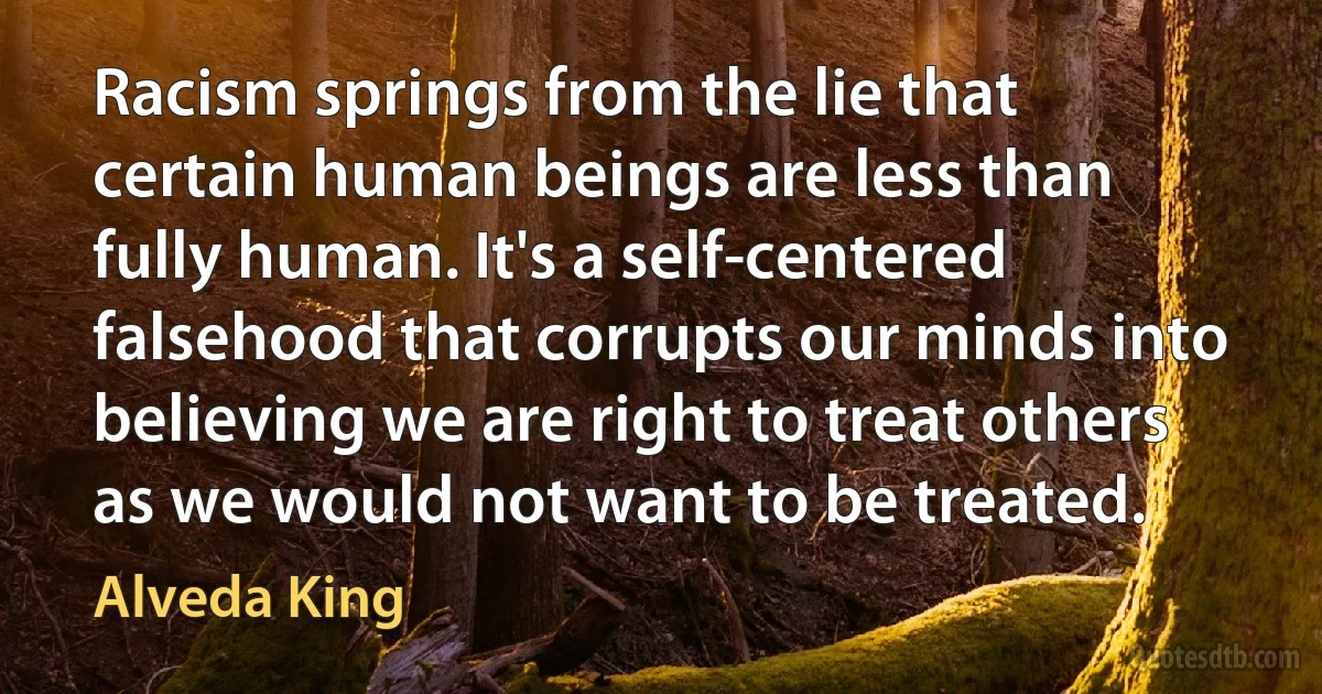 Racism springs from the lie that certain human beings are less than fully human. It's a self-centered falsehood that corrupts our minds into believing we are right to treat others as we would not want to be treated. (Alveda King)