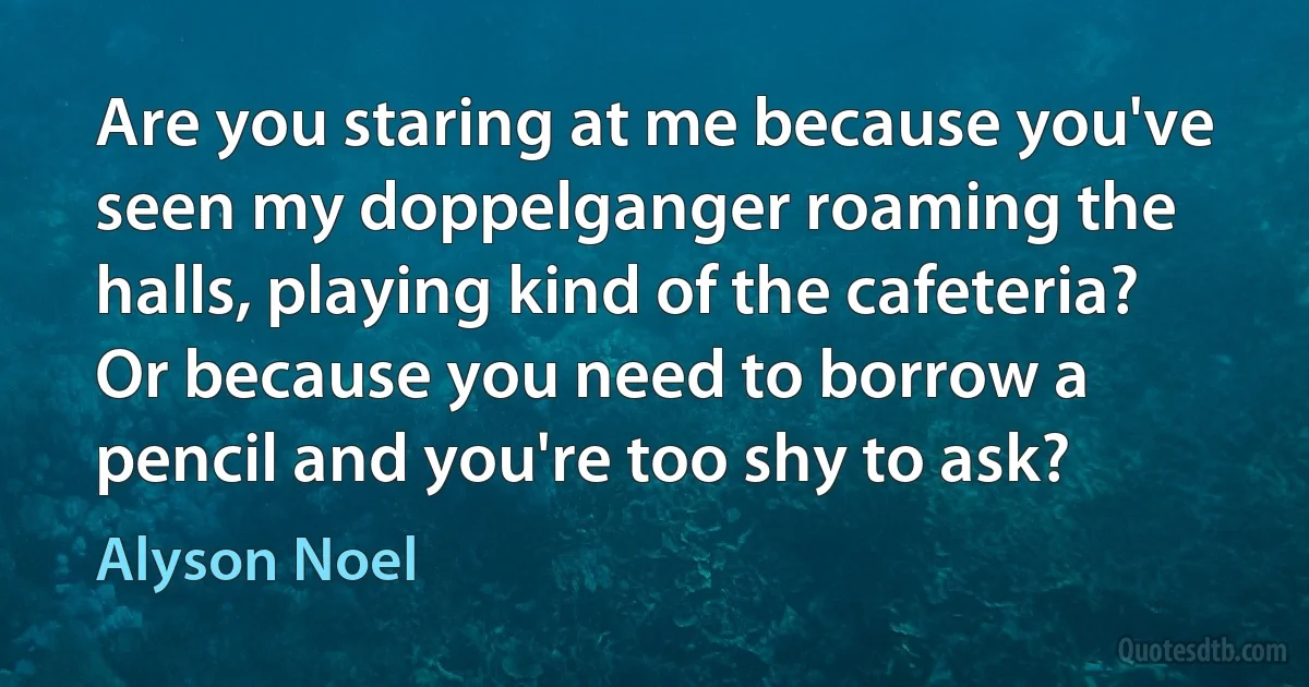 Are you staring at me because you've seen my doppelganger roaming the halls, playing kind of the cafeteria? Or because you need to borrow a pencil and you're too shy to ask? (Alyson Noel)