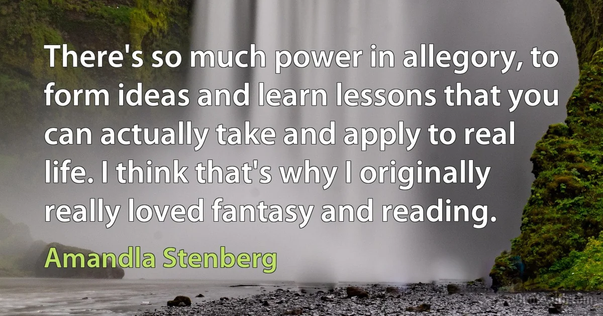 There's so much power in allegory, to form ideas and learn lessons that you can actually take and apply to real life. I think that's why I originally really loved fantasy and reading. (Amandla Stenberg)