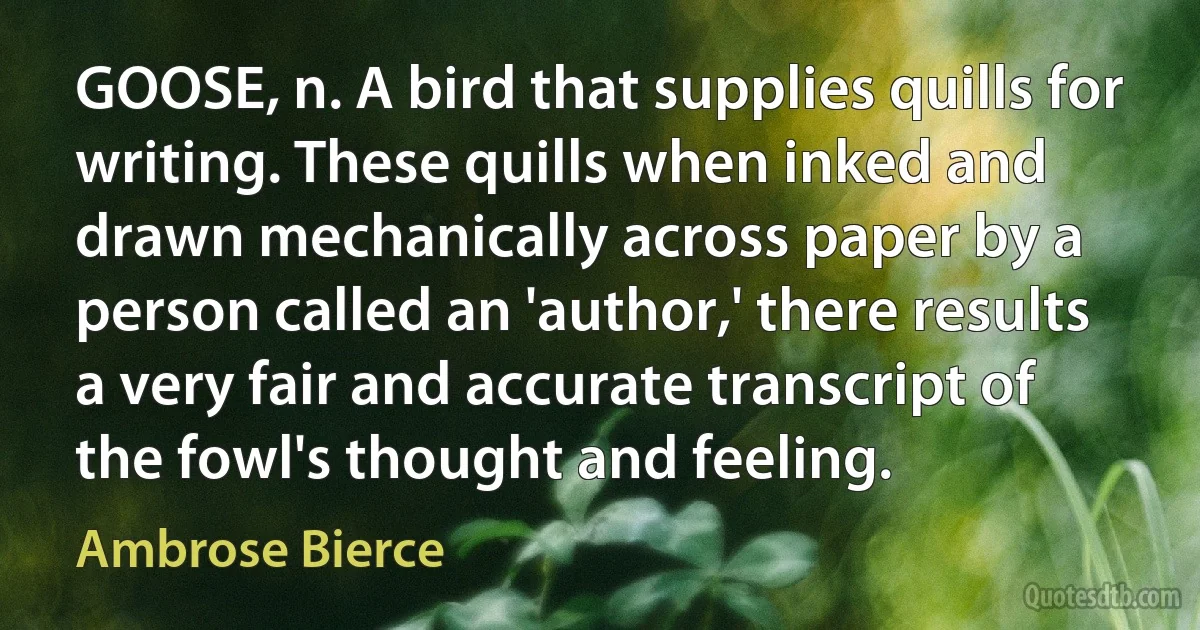 GOOSE, n. A bird that supplies quills for writing. These quills when inked and drawn mechanically across paper by a person called an 'author,' there results a very fair and accurate transcript of the fowl's thought and feeling. (Ambrose Bierce)