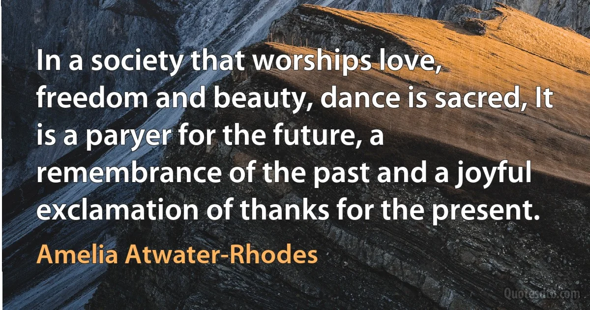 In a society that worships love, freedom and beauty, dance is sacred, It is a paryer for the future, a remembrance of the past and a joyful exclamation of thanks for the present. (Amelia Atwater-Rhodes)