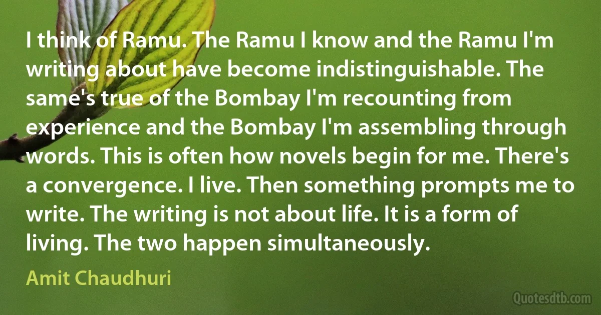 I think of Ramu. The Ramu I know and the Ramu I'm writing about have become indistinguishable. The same's true of the Bombay I'm recounting from experience and the Bombay I'm assembling through words. This is often how novels begin for me. There's a convergence. I live. Then something prompts me to write. The writing is not about life. It is a form of living. The two happen simultaneously. (Amit Chaudhuri)