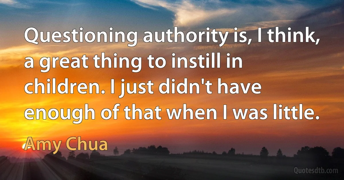 Questioning authority is, I think, a great thing to instill in children. I just didn't have enough of that when I was little. (Amy Chua)