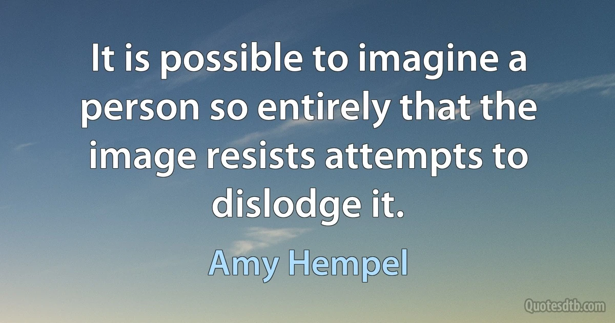 It is possible to imagine a person so entirely that the image resists attempts to dislodge it. (Amy Hempel)