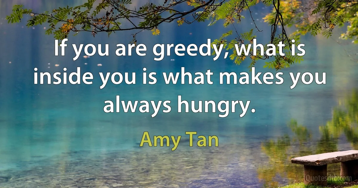 If you are greedy, what is inside you is what makes you always hungry. (Amy Tan)