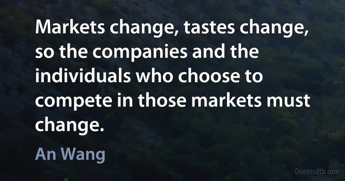 Markets change, tastes change, so the companies and the individuals who choose to compete in those markets must change. (An Wang)