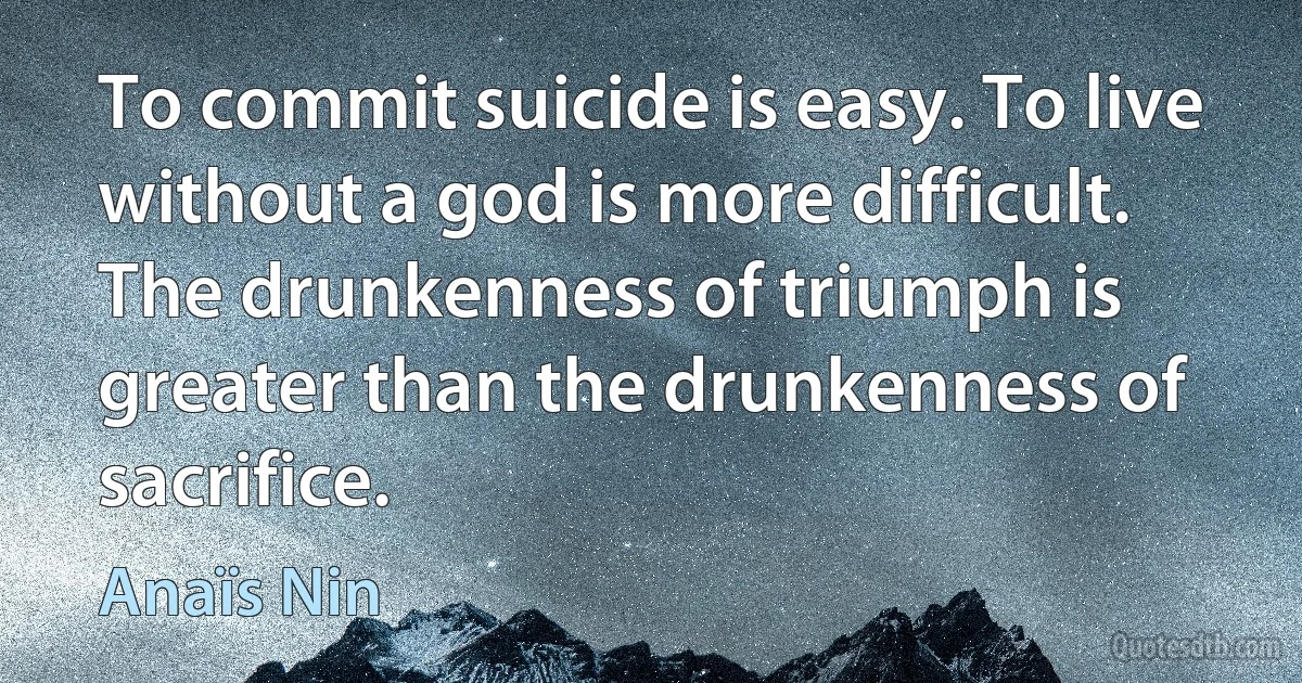 To commit suicide is easy. To live without a god is more difficult. The drunkenness of triumph is greater than the drunkenness of sacrifice. (Anaïs Nin)