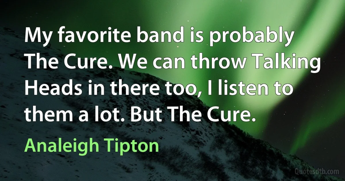 My favorite band is probably The Cure. We can throw Talking Heads in there too, I listen to them a lot. But The Cure. (Analeigh Tipton)