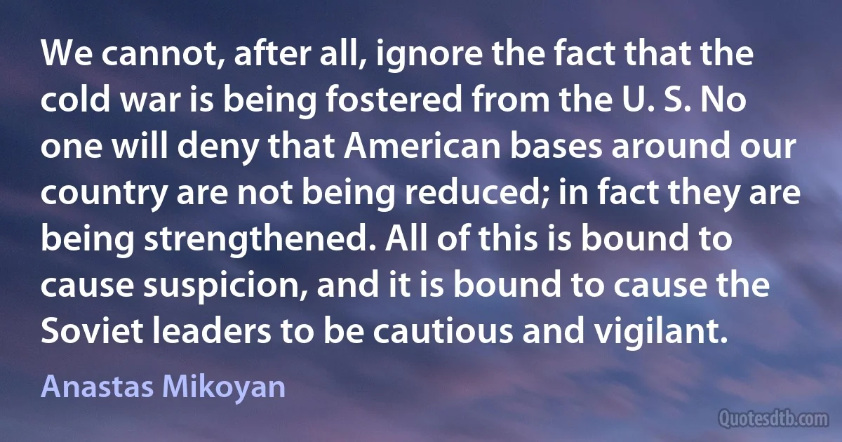 We cannot, after all, ignore the fact that the cold war is being fostered from the U. S. No one will deny that American bases around our country are not being reduced; in fact they are being strengthened. All of this is bound to cause suspicion, and it is bound to cause the Soviet leaders to be cautious and vigilant. (Anastas Mikoyan)