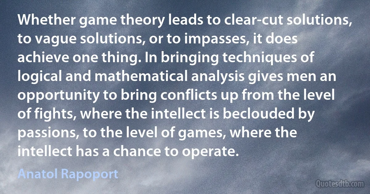 Whether game theory leads to clear-cut solutions, to vague solutions, or to impasses, it does achieve one thing. In bringing techniques of logical and mathematical analysis gives men an opportunity to bring conflicts up from the level of fights, where the intellect is beclouded by passions, to the level of games, where the intellect has a chance to operate. (Anatol Rapoport)