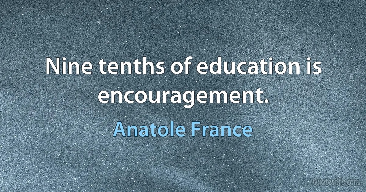 Nine tenths of education is encouragement. (Anatole France)