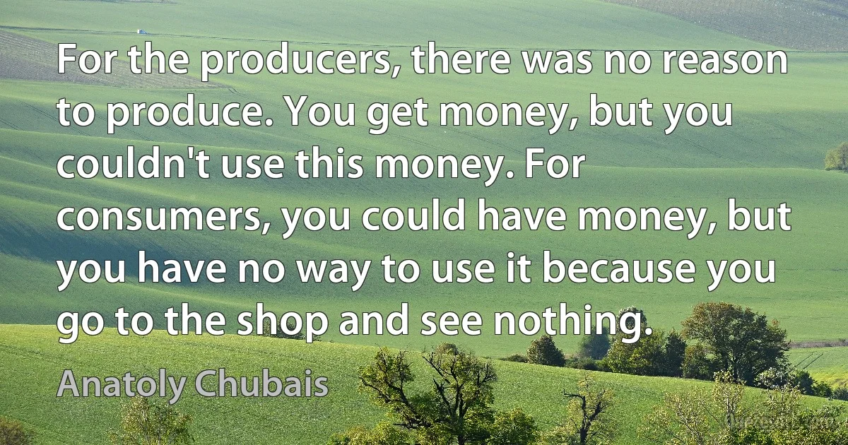 For the producers, there was no reason to produce. You get money, but you couldn't use this money. For consumers, you could have money, but you have no way to use it because you go to the shop and see nothing. (Anatoly Chubais)