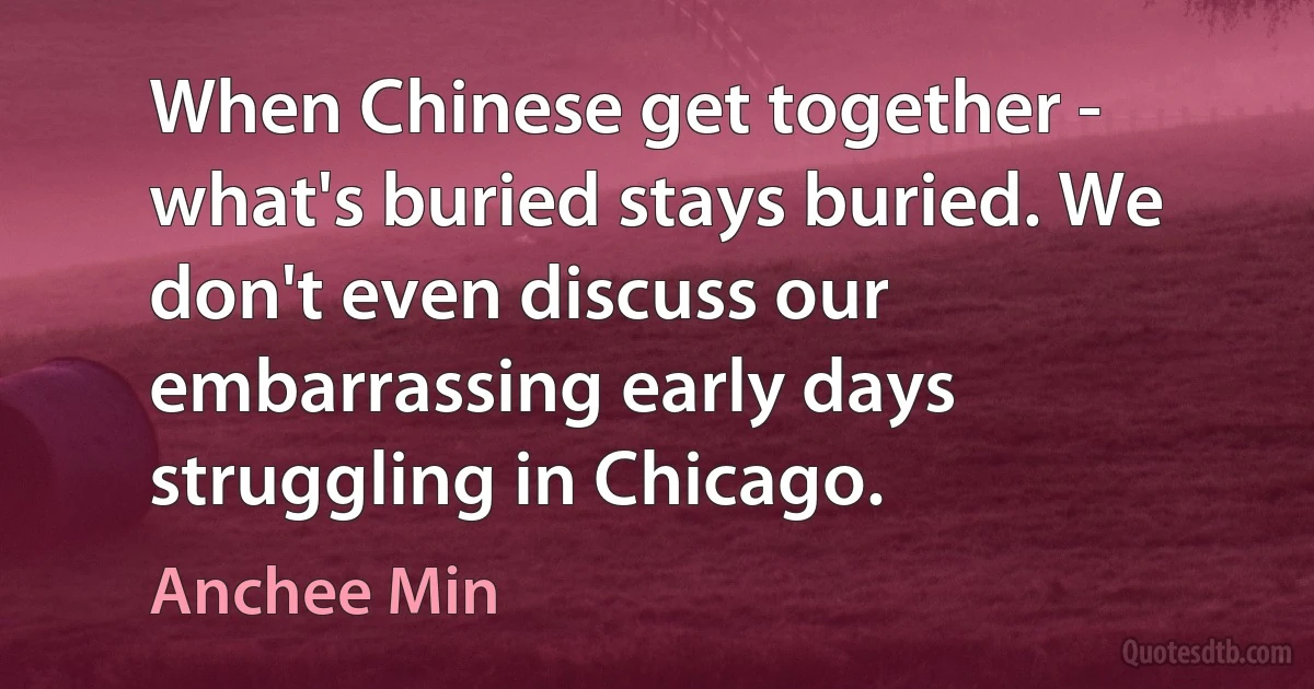 When Chinese get together - what's buried stays buried. We don't even discuss our embarrassing early days struggling in Chicago. (Anchee Min)