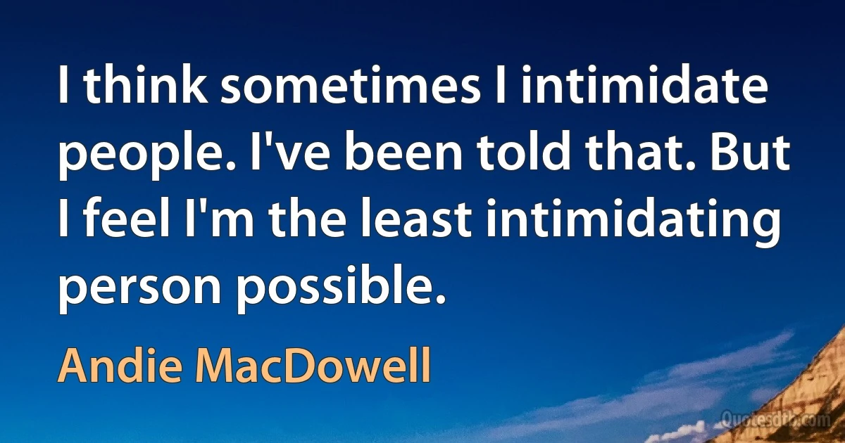 I think sometimes I intimidate people. I've been told that. But I feel I'm the least intimidating person possible. (Andie MacDowell)