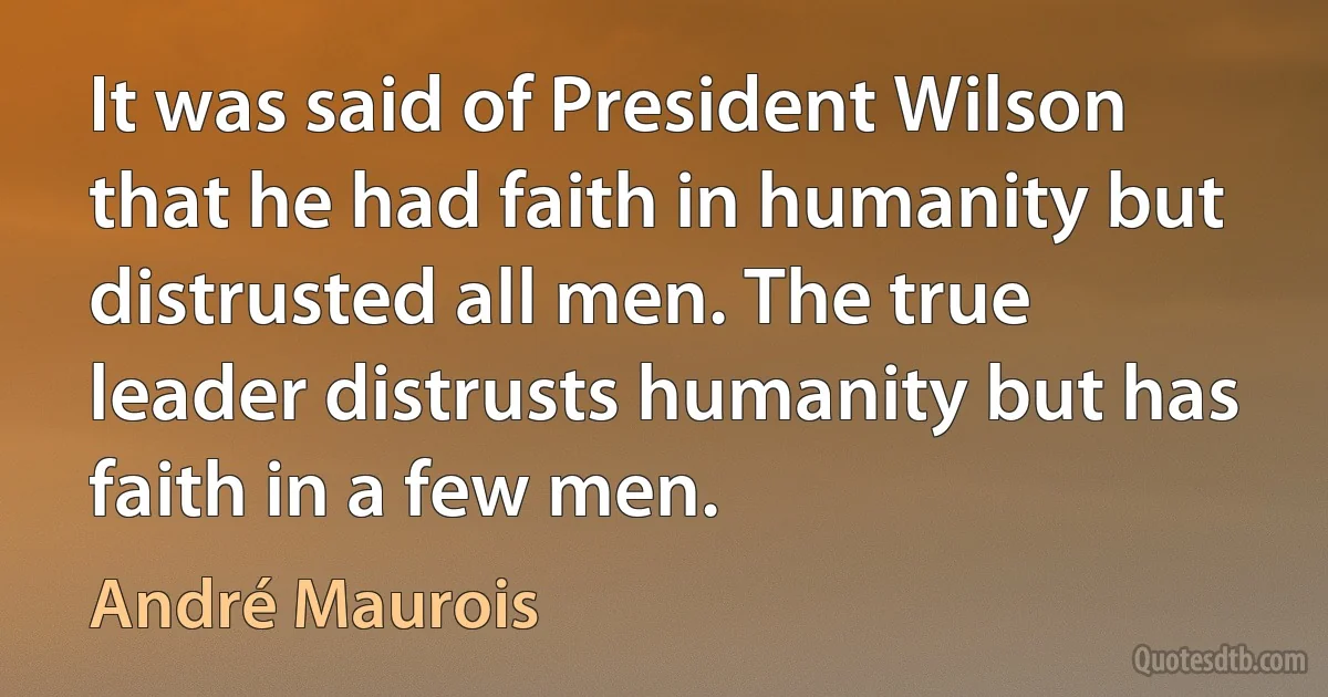 It was said of President Wilson that he had faith in humanity but distrusted all men. The true leader distrusts humanity but has faith in a few men. (André Maurois)