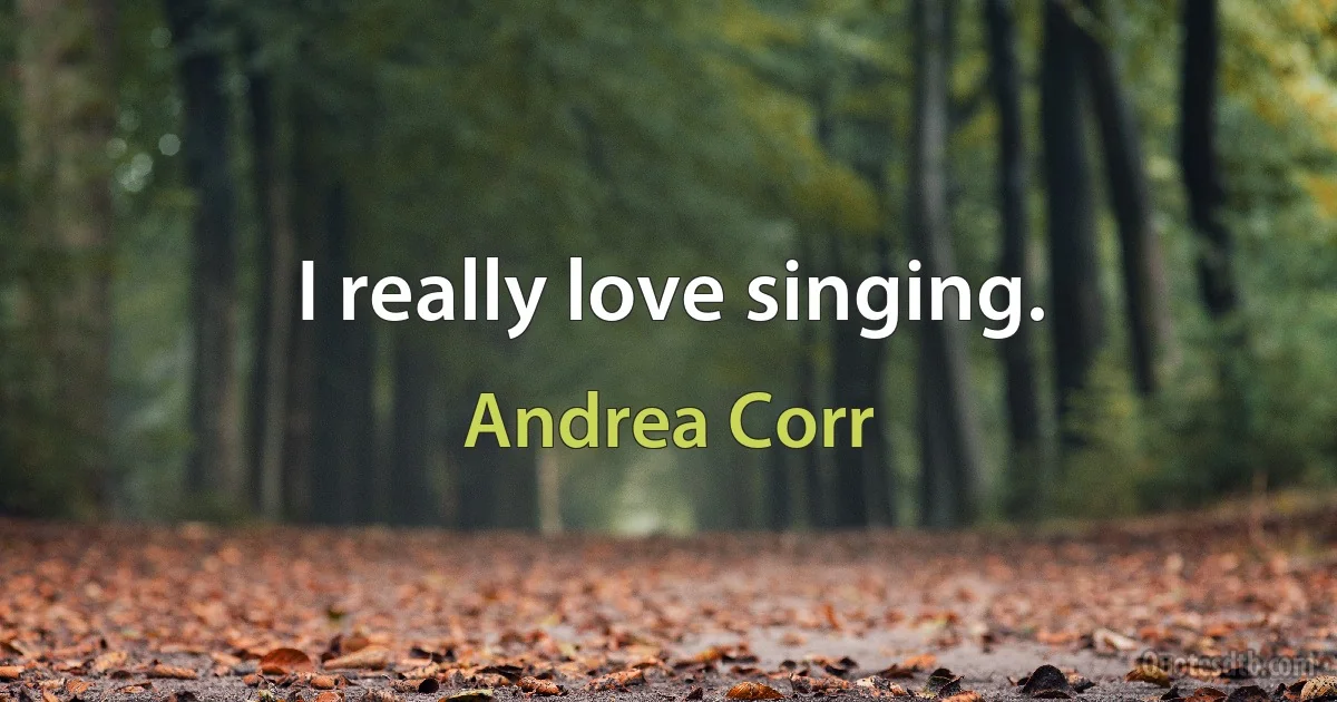 I really love singing. (Andrea Corr)