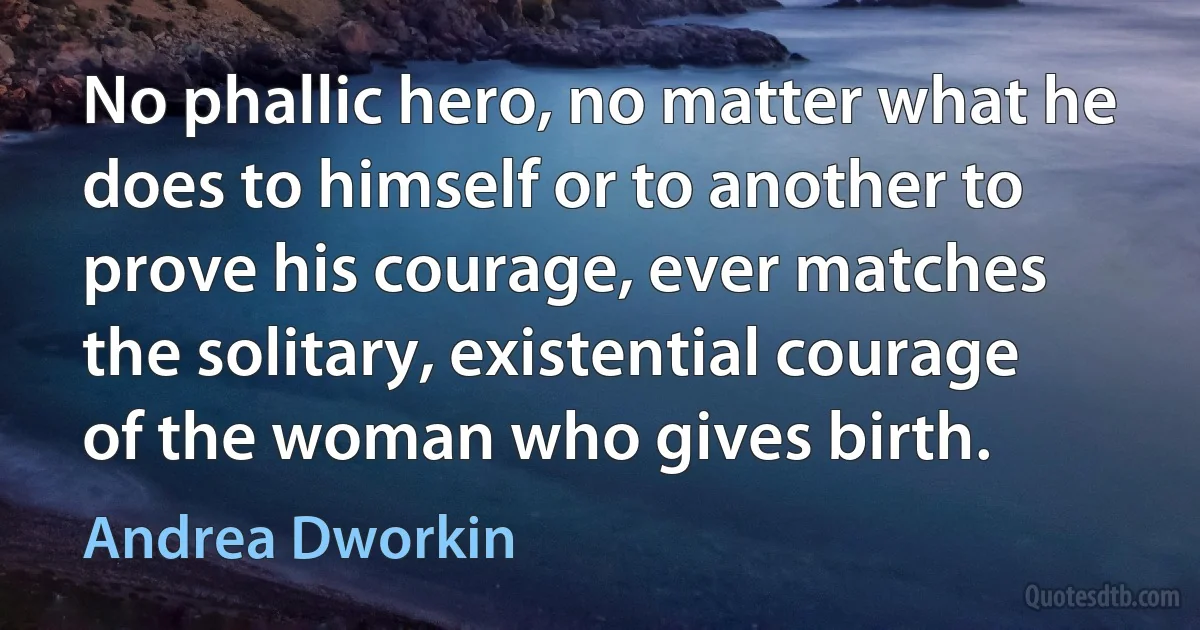 No phallic hero, no matter what he does to himself or to another to prove his courage, ever matches the solitary, existential courage of the woman who gives birth. (Andrea Dworkin)