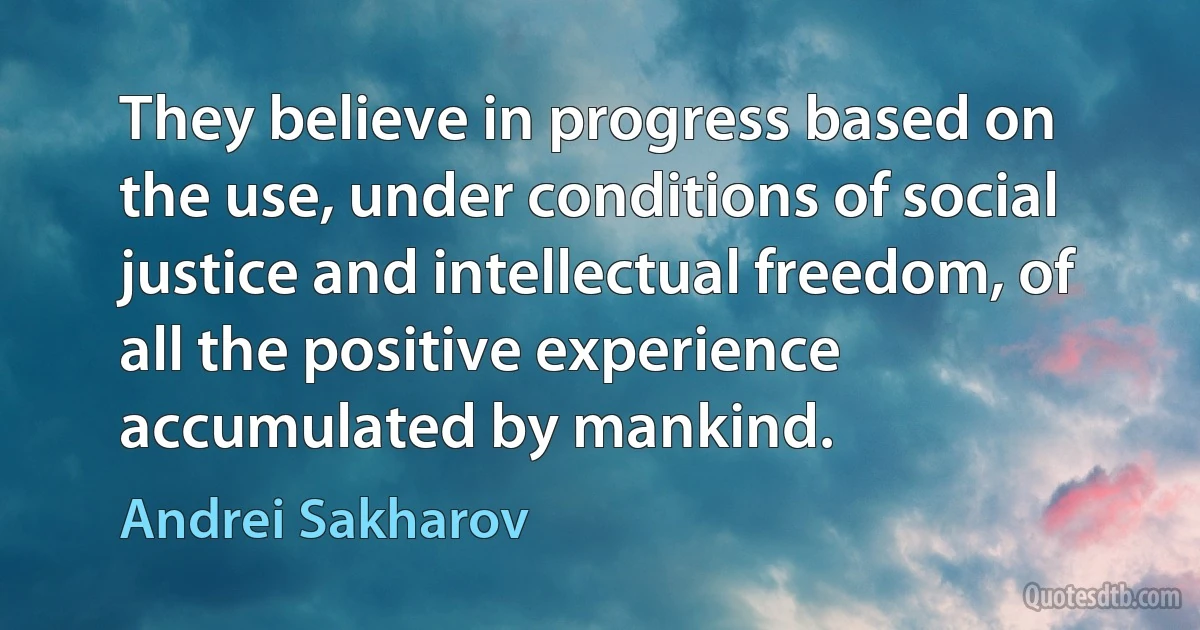 They believe in progress based on the use, under conditions of social justice and intellectual freedom, of all the positive experience accumulated by mankind. (Andrei Sakharov)