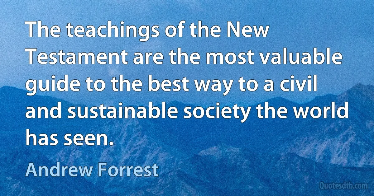 The teachings of the New Testament are the most valuable guide to the best way to a civil and sustainable society the world has seen. (Andrew Forrest)