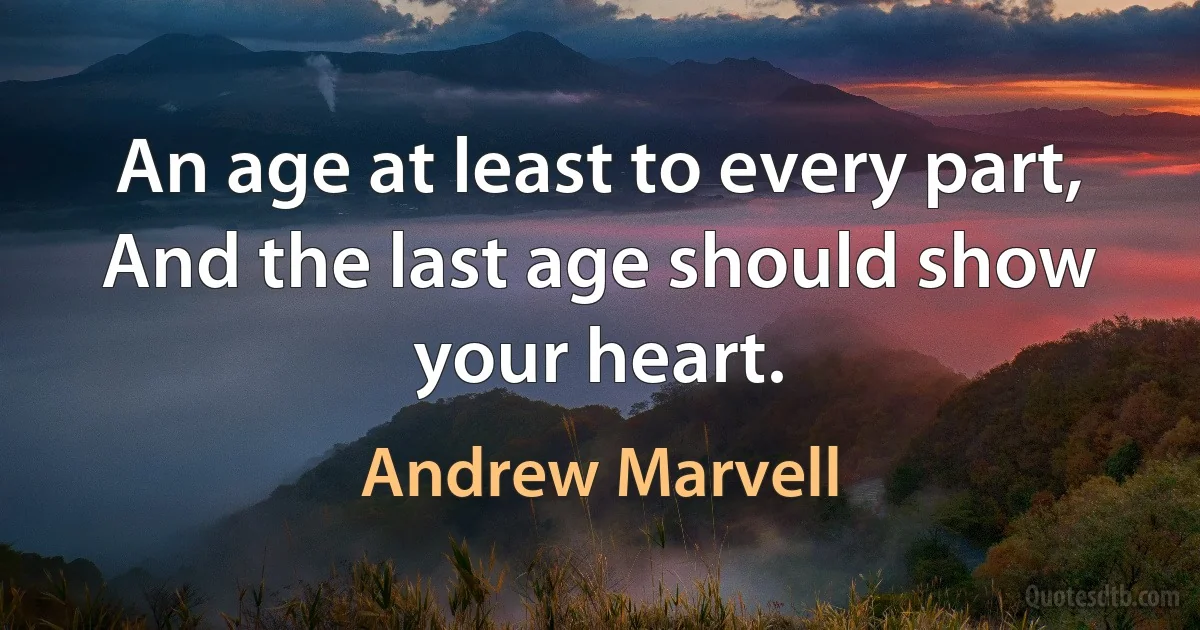 An age at least to every part,
And the last age should show your heart. (Andrew Marvell)