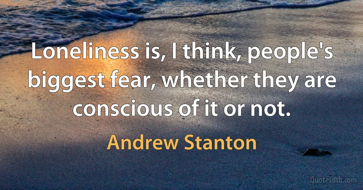 Loneliness is, I think, people's biggest fear, whether they are conscious of it or not. (Andrew Stanton)