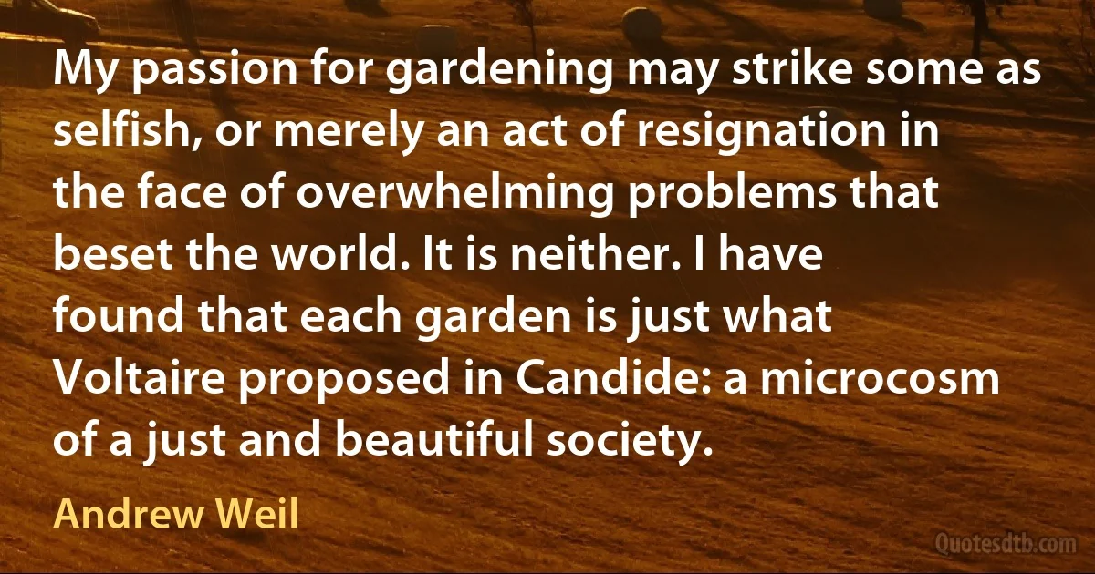 My passion for gardening may strike some as selfish, or merely an act of resignation in the face of overwhelming problems that beset the world. It is neither. I have found that each garden is just what Voltaire proposed in Candide: a microcosm of a just and beautiful society. (Andrew Weil)