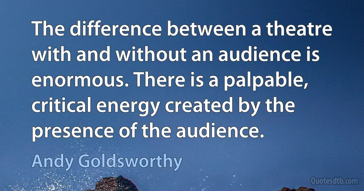 The difference between a theatre with and without an audience is enormous. There is a palpable, critical energy created by the presence of the audience. (Andy Goldsworthy)