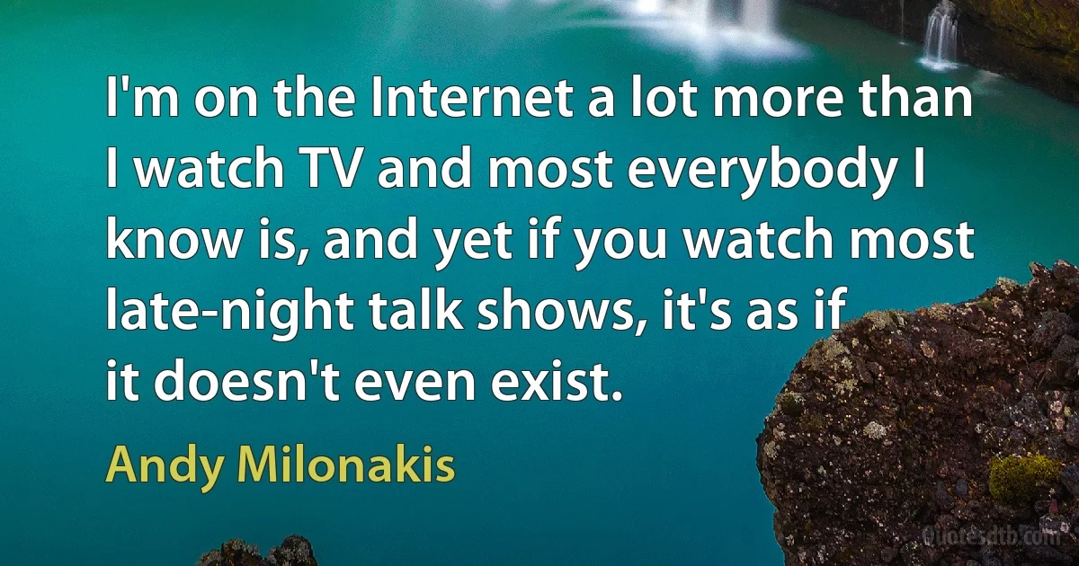 I'm on the Internet a lot more than I watch TV and most everybody I know is, and yet if you watch most late-night talk shows, it's as if it doesn't even exist. (Andy Milonakis)