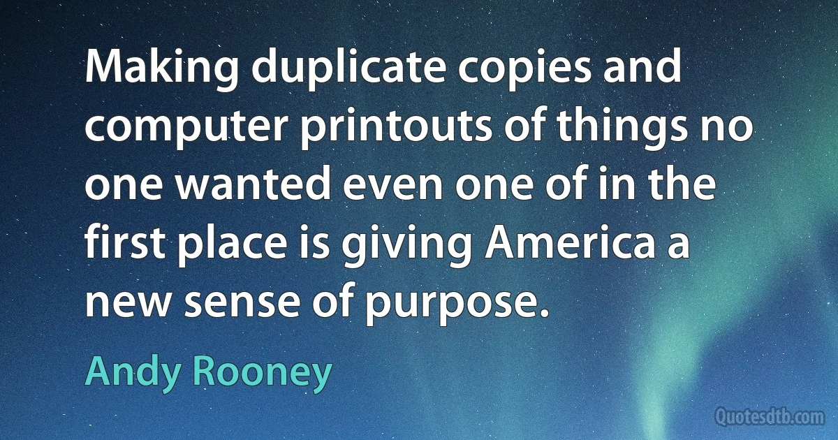 Making duplicate copies and computer printouts of things no one wanted even one of in the first place is giving America a new sense of purpose. (Andy Rooney)