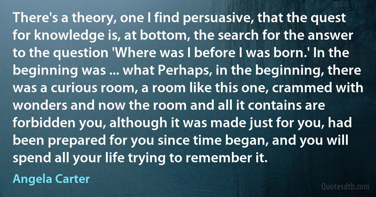 There's a theory, one I find persuasive, that the quest for knowledge is, at bottom, the search for the answer to the question 'Where was I before I was born.' In the beginning was ... what Perhaps, in the beginning, there was a curious room, a room like this one, crammed with wonders and now the room and all it contains are forbidden you, although it was made just for you, had been prepared for you since time began, and you will spend all your life trying to remember it. (Angela Carter)