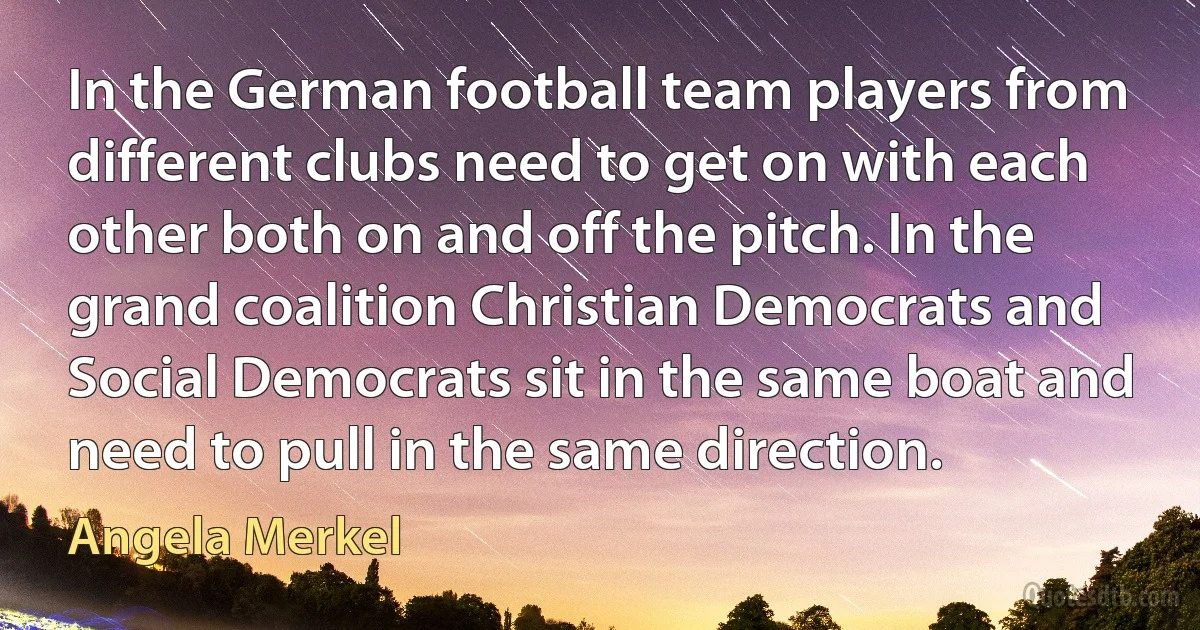 In the German football team players from different clubs need to get on with each other both on and off the pitch. In the grand coalition Christian Democrats and Social Democrats sit in the same boat and need to pull in the same direction. (Angela Merkel)