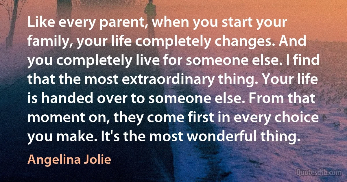 Like every parent, when you start your family, your life completely changes. And you completely live for someone else. I find that the most extraordinary thing. Your life is handed over to someone else. From that moment on, they come first in every choice you make. It's the most wonderful thing. (Angelina Jolie)