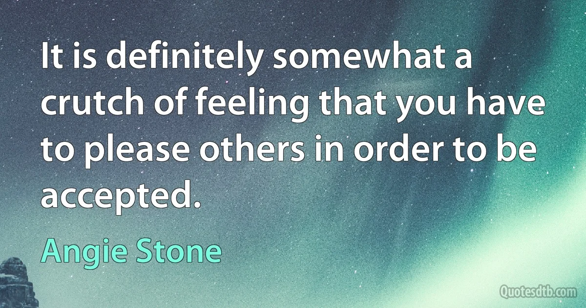 It is definitely somewhat a crutch of feeling that you have to please others in order to be accepted. (Angie Stone)