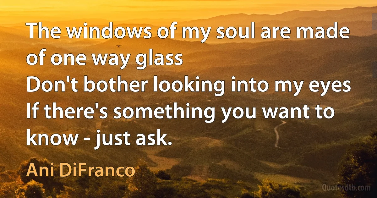 The windows of my soul are made of one way glass
Don't bother looking into my eyes
If there's something you want to know - just ask. (Ani DiFranco)