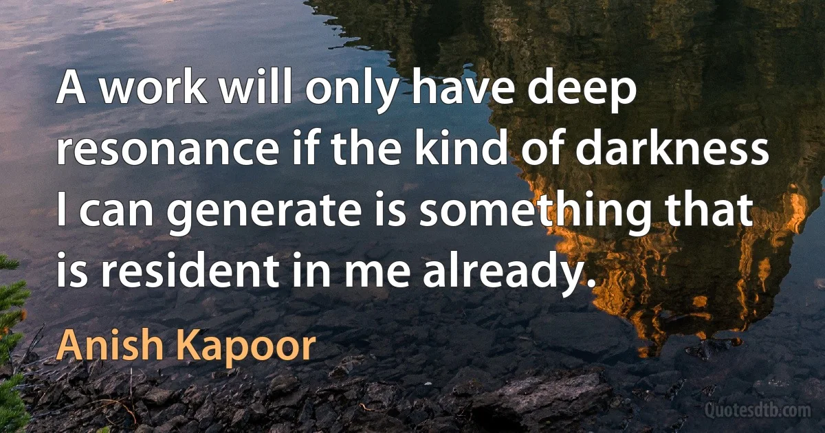 A work will only have deep resonance if the kind of darkness I can generate is something that is resident in me already. (Anish Kapoor)