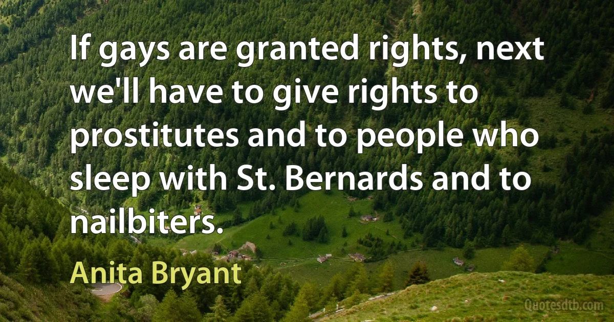 If gays are granted rights, next we'll have to give rights to prostitutes and to people who sleep with St. Bernards and to nailbiters. (Anita Bryant)